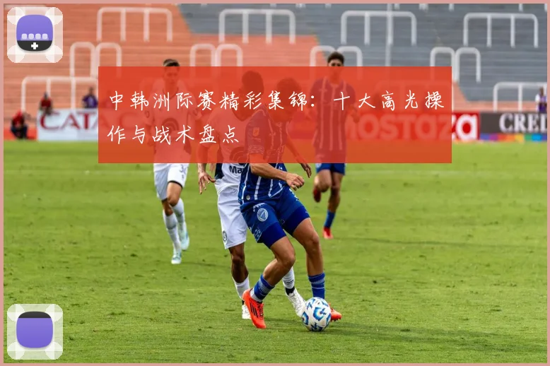 中韩洲际赛精彩集锦:十大高光操作与战术盘点