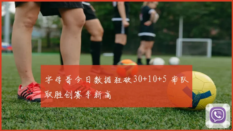 字母哥今日数据狂砍30+10+5 率队取胜创赛季新高