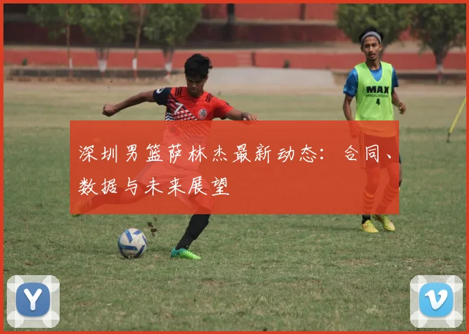 深圳男篮萨林杰最新动态:合同、数据与未来展望