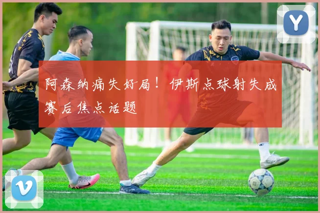 阿森纳痛失好局!伊斯点球射失成赛后焦点话题