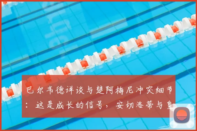 巴尔韦德详谈与楚阿梅尼冲突细节：这是成长的信号，安切洛蒂与皇马未来计划不变