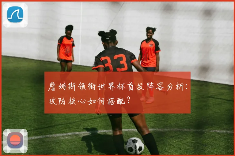 詹姆斯领衔世界杯首发阵容分析：攻防核心如何搭配？