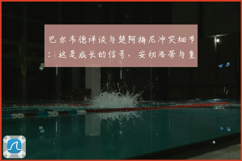 巴尔韦德详谈与楚阿梅尼冲突细节：这是成长的信号，安切洛蒂与皇马未来计划不变