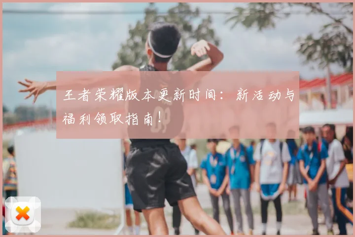 王者荣耀版本更新时间:新活动与福利领取指南!