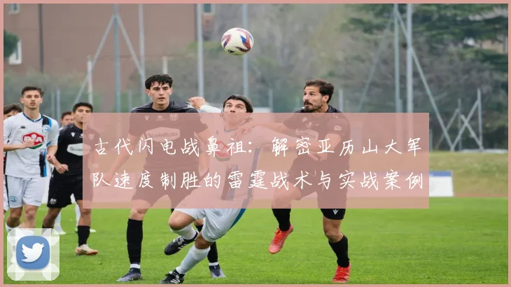 古代闪电战鼻祖:解密亚历山大军队速度制胜的雷霆战术与实战案例