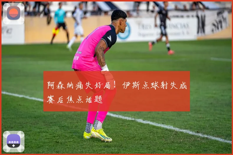 阿森纳痛失好局!伊斯点球射失成赛后焦点话题