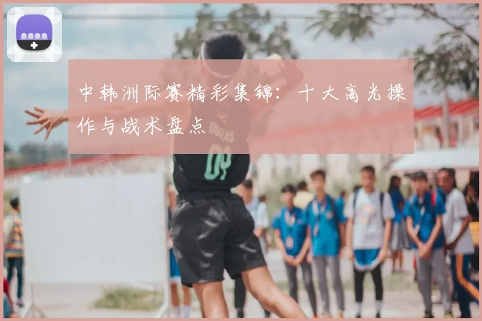 中韩洲际赛精彩集锦:十大高光操作与战术盘点