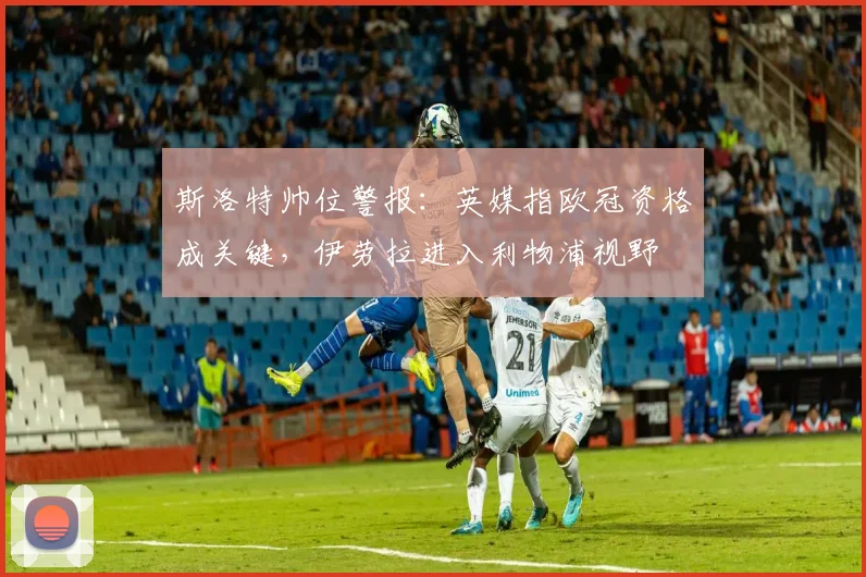 斯洛特帅位警报：英媒指欧冠资格成关键，伊劳拉进入利物浦视野