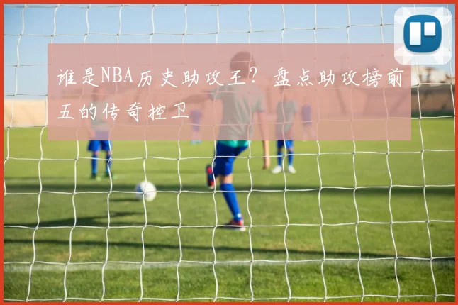 谁是NBA历史助攻王？盘点助攻榜前五的传奇控卫