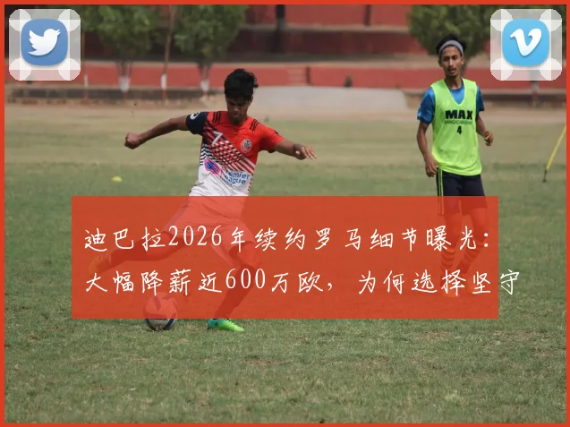迪巴拉2026年续约罗马细节曝光：大幅降薪近600万欧，为何选择坚守？最新进展一览