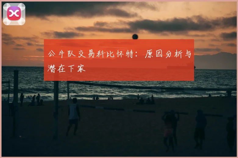 公牛队交易科比怀特：原因分析与潜在下家
